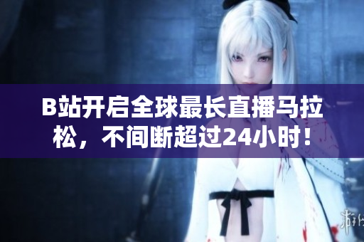B站开启全球最长直播马拉松，不间断超过24小时！
