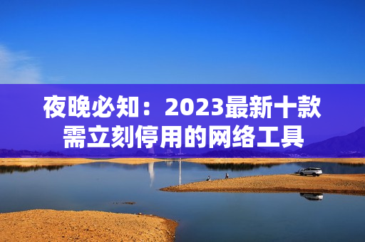 夜晚必知：2023最新十款需立刻停用的网络工具