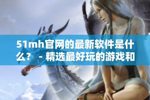 51mh官网的最新软件是什么？－精选最好玩的游戏和实用工具！