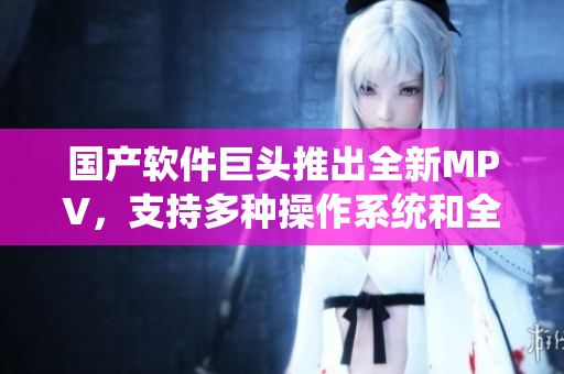 国产软件巨头推出全新MPV，支持多种操作系统和全新编程语言！