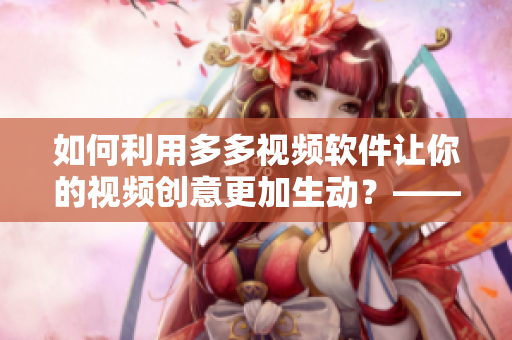 如何利用多多视频软件让你的视频创意更加生动？——多多视频编辑攻略