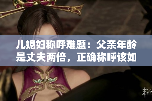 儿媳妇称呼难题：父亲年龄是丈夫两倍，正确称呼该如何解决？