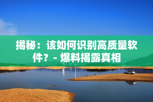 揭秘：该如何识别高质量软件？- 爆料揭露真相