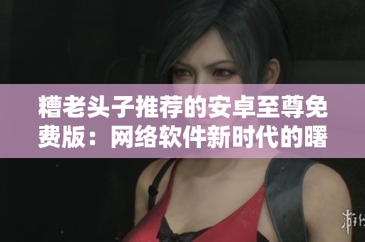 糟老头子推荐的安卓至尊免费版：网络软件新时代的曙光