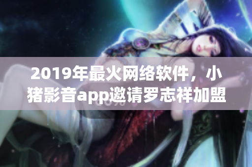 2019年最火网络软件，小猪影音app邀请罗志祥加盟代言