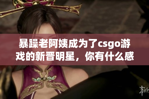 暴躁老阿姨成为了csgo游戏的新晋明星，你有什么感想？