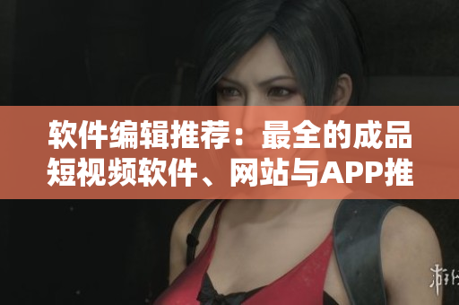 软件编辑推荐：最全的成品短视频软件、网站与APP推荐导读!