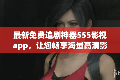最新免费追剧神器555影视app，让您畅享海量高清影视资源