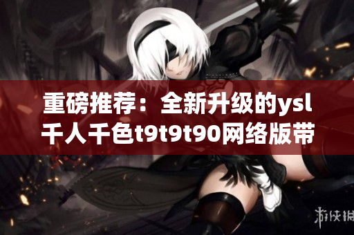 重磅推荐：全新升级的ysl千人千色t9t9t90网络版带来无限惊喜！