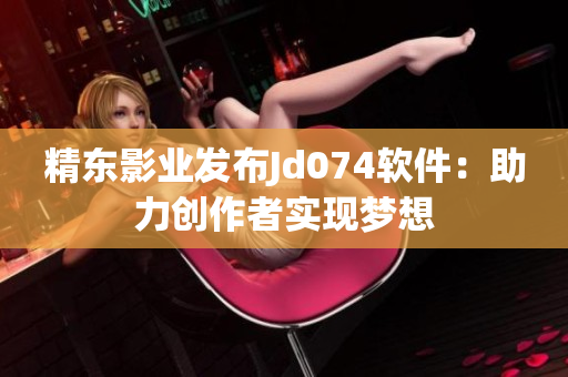 精东影业发布Jd074软件：助力创作者实现梦想