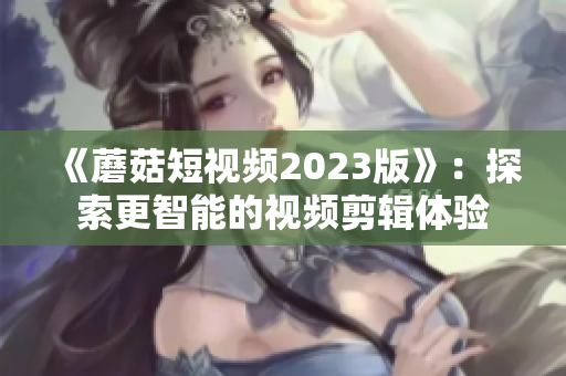 《蘑菇短视频2023版》：探索更智能的视频剪辑体验