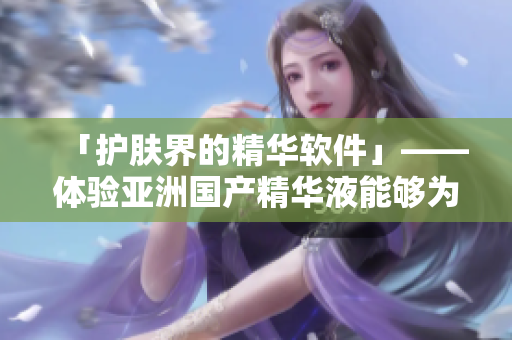 「护肤界的精华软件」——体验亚洲国产精华液能够为肌肤带来的神奇功效 「护肤界的精华软件」——体验亚洲国产精华液能够为肌肤带来的神奇功效