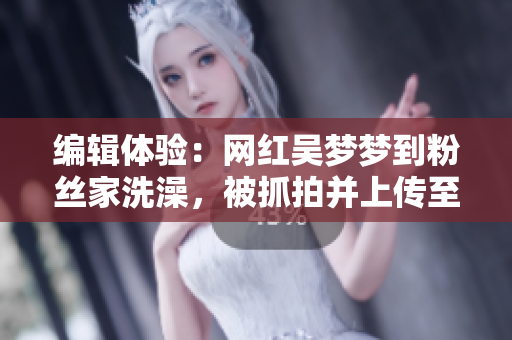 编辑体验:网红吴梦梦到粉丝家洗澡,被抓拍并上传至云端服务器! 编辑体验:网红吴梦梦到粉丝家洗澡,被抓拍并上传至云端服务器!