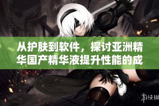从护肤到软件,探讨亚洲精华国产精华液提升性能的成功奥秘 从护肤到软件,探讨亚洲精华国产精华液提升性能的成功奥秘