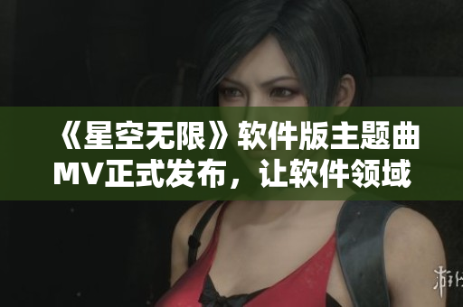 《星空无限》软件版主题曲MV正式发布，让软件领域也重温纯粹的梦想与热血！