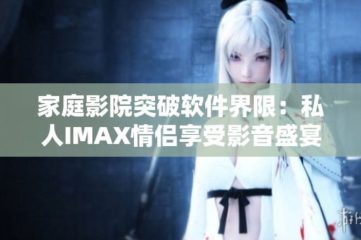 家庭影院突破软件界限:私人IMAX情侣享受影音盛宴 家庭影院突破软件界限:私人IMAX情侣享受影音盛宴