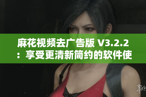 麻花视频去广告版 V3.2.2:享受更清新简约的软件使用体验 麻花视频去广告版 V3.2.2:享受更清新简约的软件使用体验