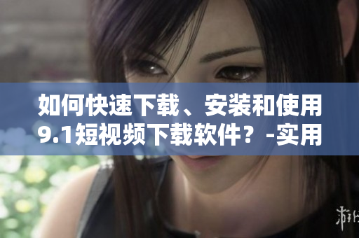如何快速下载、安装和使用9.1短视频下载软件?-实用教程分享 如何快速下载、安装和使用9.1短视频下载软件?-实用教程分享