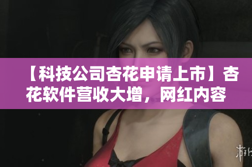 【科技公司杏花申请上市】杏花软件营收大增,网红内容引人关注 【科技公司杏花申请上市】杏花软件营收大增,网红内容引人关注