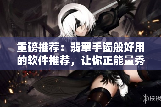 重磅推荐:翡翠手镯般好用的软件推荐,让你正能量秀无遗! 重磅推荐:翡翠手镯般好用的软件推荐,让你正能量秀无遗!