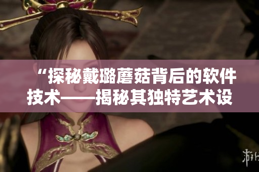 “探秘戴璐蘑菇背后的软件技术——揭秘其独特艺术设计与用户体验优化” “探秘戴璐蘑菇背后的软件技术——揭秘其独特艺术设计与用户体验优化”