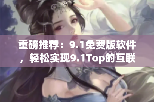 重磅推荐:9.1免费版软件,轻松实现9.1Top的互联网生意新模式 重磅推荐:9.1免费版软件,轻松实现9.1Top的互联网生意新模式
