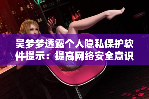 吴梦梦透露个人隐私保护软件提示:提高网络安全意识 吴梦梦透露个人隐私保护软件提示:提高网络安全意识
