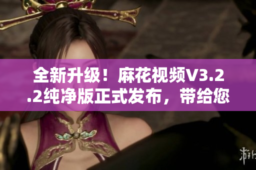 全新升级!麻花视频V3.2.2纯净版正式发布,带给您更顺畅的软件体验 全新升级!麻花视频V3.2.2纯净版正式发布,带给您更顺畅的软件体验