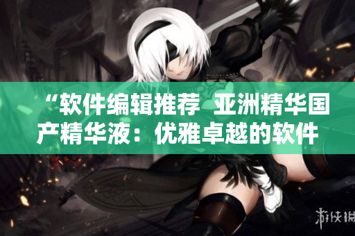 “软件编辑推荐 亚洲精华国产精华液:优雅卓越的软件护肤套装” “软件编辑推荐 亚洲精华国产精华液:优雅卓越的软件护肤套装”
