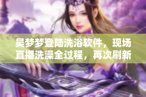 吴梦梦登陆洗浴软件,现场直播洗澡全过程,再次刷新直播记录! 吴梦梦登陆洗浴软件,现场直播洗澡全过程,再次刷新直播记录!