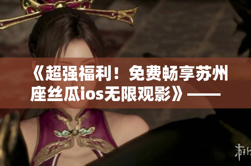 《超强福利!免费畅享苏州座丝瓜ios无限观影》——软件界的最新福利 《超强福利!免费畅享苏州座丝瓜ios无限观影》——软件界的最新福利