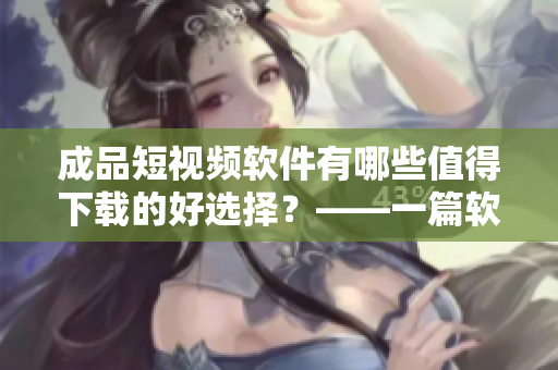 成品短视频软件有哪些值得下载的好选择?——一篇软件评测 成品短视频软件有哪些值得下载的好选择?——一篇软件评测