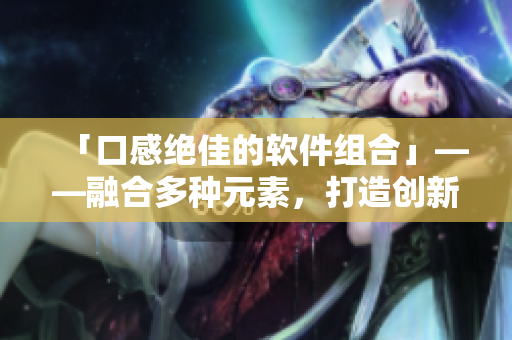 「口感绝佳的软件组合」——融合多种元素,打造创新型软件方案 「口感绝佳的软件组合」——融合多种元素,打造创新型软件方案