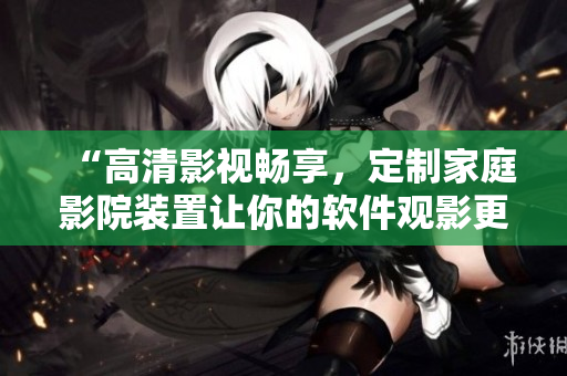 “高清影视畅享,定制家庭影院装置让你的软件观影更加真实” “高清影视畅享,定制家庭影院装置让你的软件观影更加真实”
