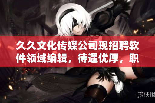久久文化传媒公司现招聘软件领域编辑,待遇优厚,职位稳定! 久久文化传媒公司现招聘软件领域编辑,待遇优厚,职位稳定!