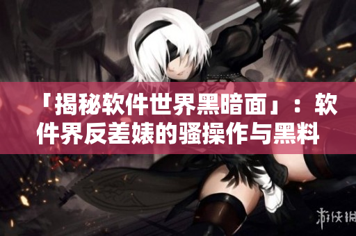 「揭秘软件世界黑暗面」:软件界反差婊的骚操作与黑料合集 「揭秘软件世界黑暗面」:软件界反差婊的骚操作与黑料合集