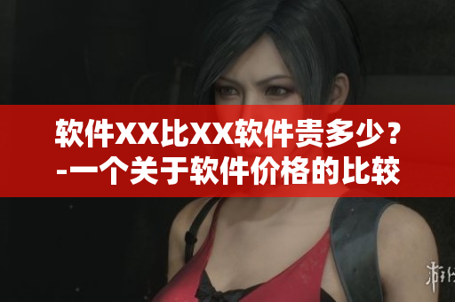 软件XX比XX软件贵多少?-一个关于软件价格的比较 软件XX比XX软件贵多少?-一个关于软件价格的比较