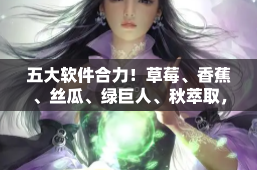 五大软件合力！草莓、香蕉、丝瓜、绿巨人、秋萃取，助力开发突破创新瓶颈