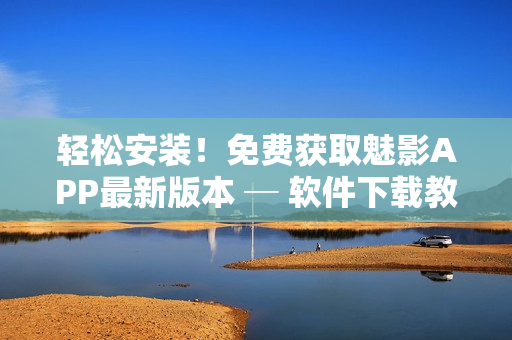 轻松安装！免费获取魅影APP最新版本 ─ 软件下载教程分享